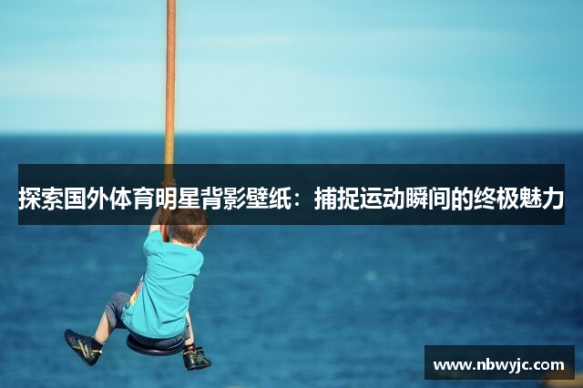 探索国外体育明星背影壁纸：捕捉运动瞬间的终极魅力