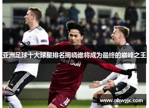 亚洲足球十大球星排名揭晓谁将成为最终的巅峰之王