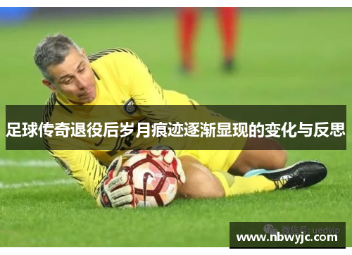 足球传奇退役后岁月痕迹逐渐显现的变化与反思