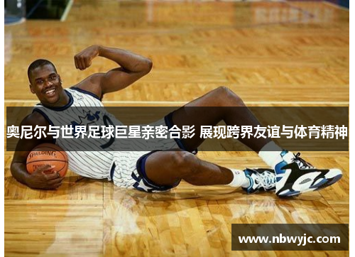 奥尼尔与世界足球巨星亲密合影 展现跨界友谊与体育精神