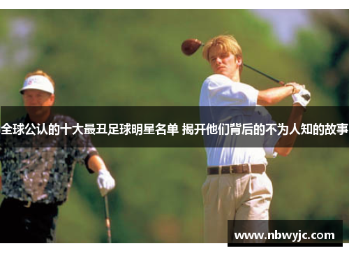 全球公认的十大最丑足球明星名单 揭开他们背后的不为人知的故事